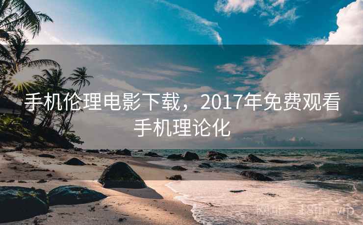 手机伦理电影下载，2017年免费观看手机理论化
