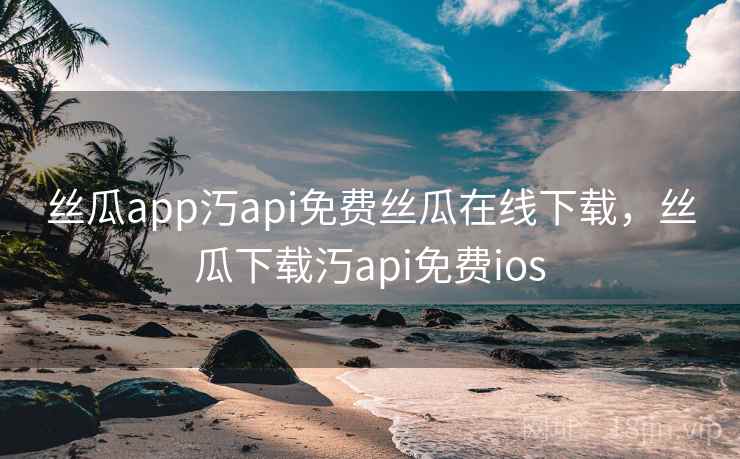 丝瓜app汅api免费丝瓜在线下载，丝瓜下载汅api免费ios