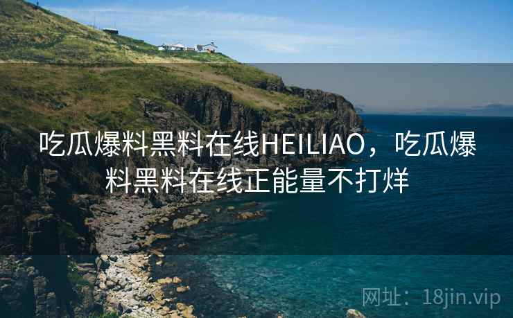 吃瓜爆料黑料在线HEILIAO，吃瓜爆料黑料在线正能量不打烊