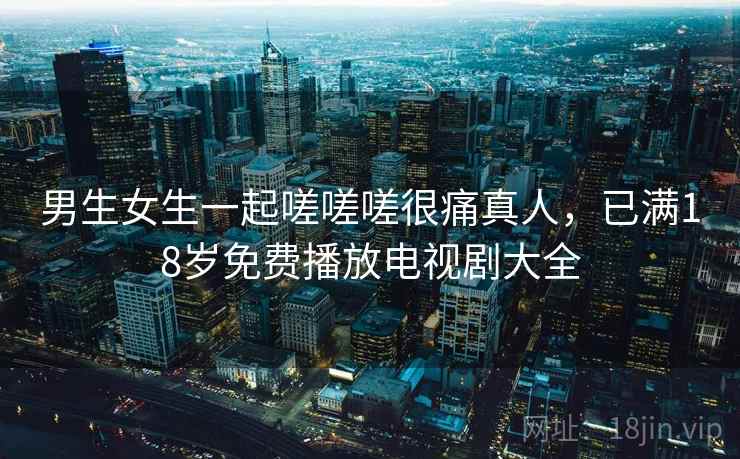 男生女生一起嗟嗟嗟很痛真人，已满18岁免费播放电视剧大全