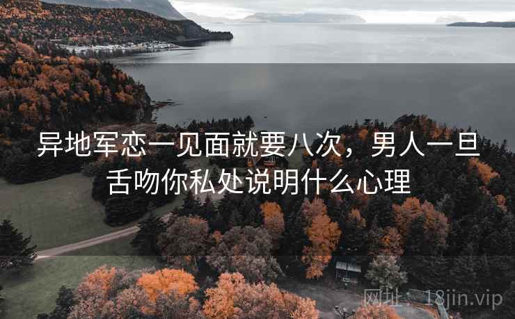 异地军恋一见面就要八次，男人一旦舌吻你私处说明什么心理