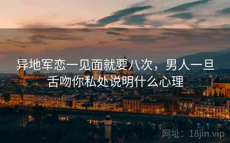 异地军恋一见面就要八次，男人一旦舌吻你私处说明什么心理