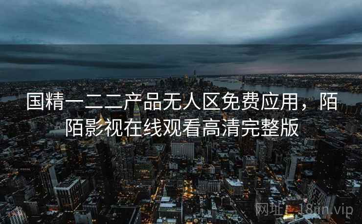 国精一二二产品无人区免费应用，陌陌影视在线观看高清完整版