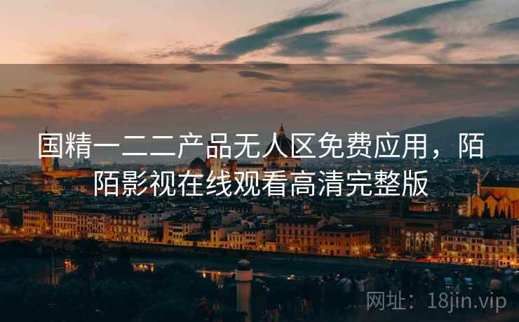 国精一二二产品无人区免费应用，陌陌影视在线观看高清完整版
